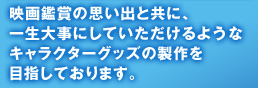 映画鑑賞の思い出と共に、一生大事にしていただけるようなキャラクターグッズの製作を目指しております。